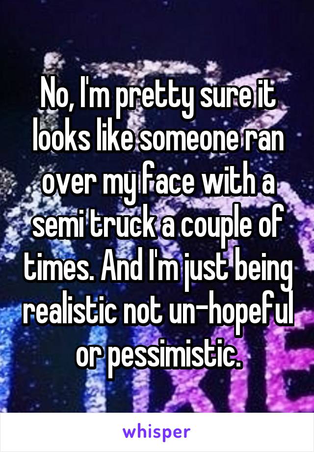 No, I'm pretty sure it looks like someone ran over my face with a semi truck a couple of times. And I'm just being realistic not un-hopeful or pessimistic.