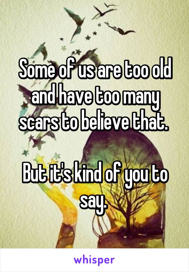 Some of us are too old and have too many scars to believe that. 

But it's kind of you to say. 