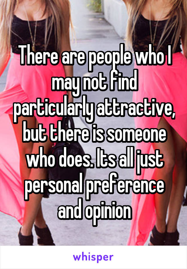 There are people who I may not find particularly attractive, but there is someone who does. Its all just personal preference and opinion