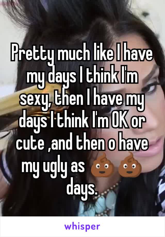 Pretty much like I have my days I think I'm sexy, then I have my days I think I'm OK or cute ,and then o have my ugly as 💩💩days.