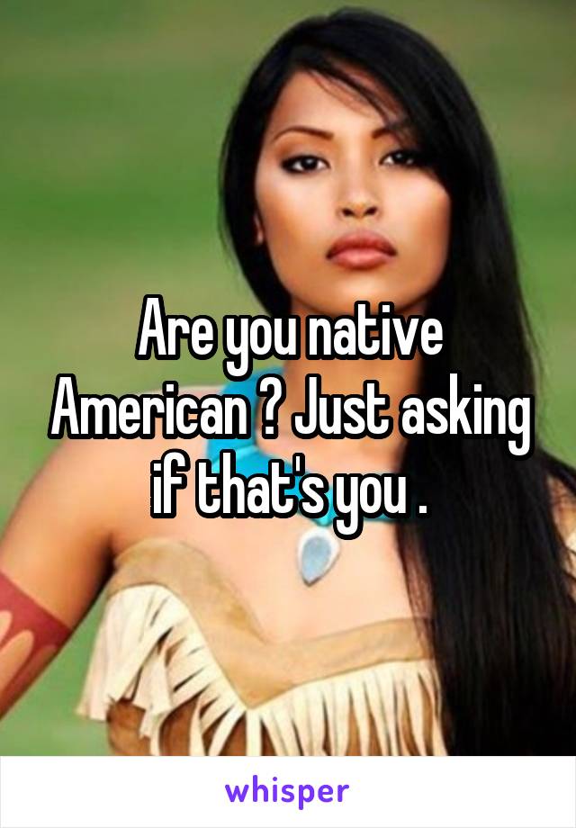 Are you native American ? Just asking if that's you .