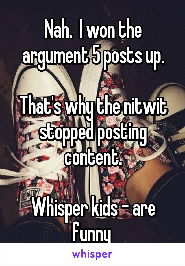 Nah.  I won the argument 5 posts up.

That's why the nitwit stopped posting content.

Whisper kids - are funny 