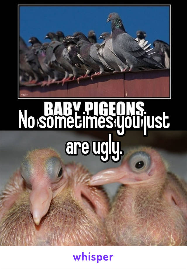 No sometimes you just are ugly.