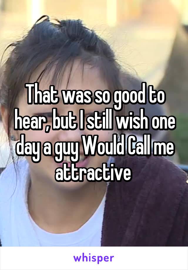 That was so good to hear, but I still wish one day a guy Would Call me attractive 