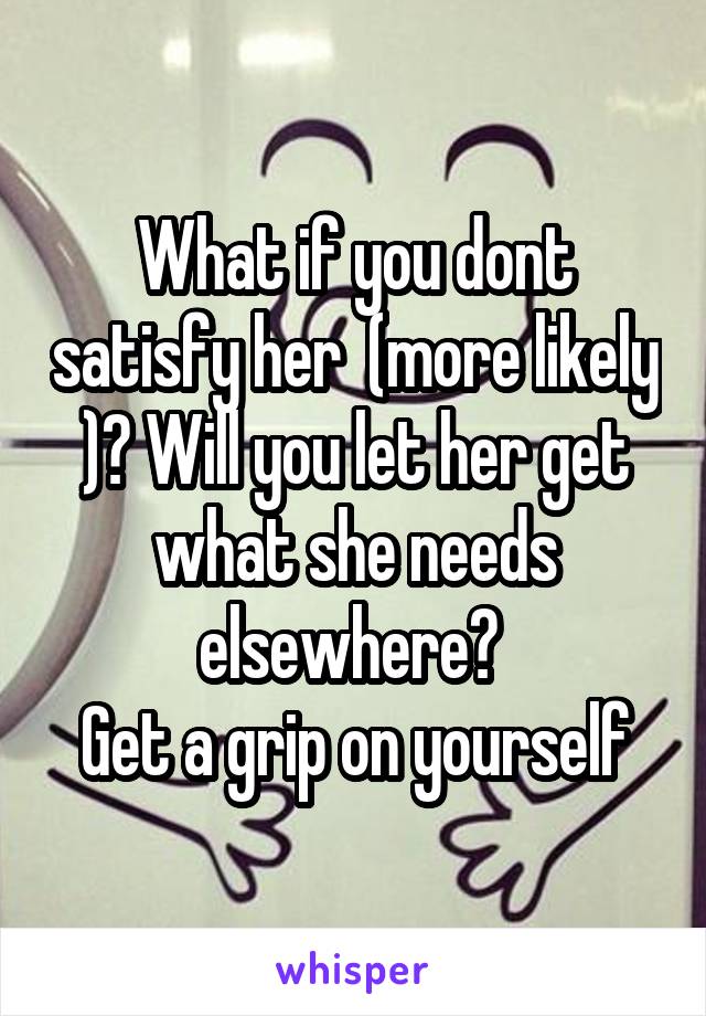 What if you dont satisfy her  (more likely )? Will you let her get what she needs elsewhere? 
Get a grip on yourself
