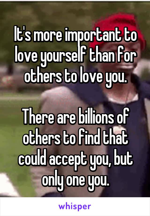 It's more important to love yourself than for others to love you.

There are billions of others to find that could accept you, but only one you.