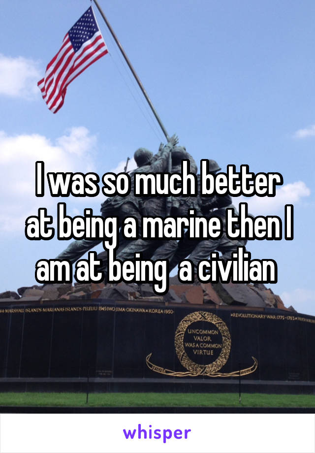 I was so much better at being a marine then I am at being  a civilian 