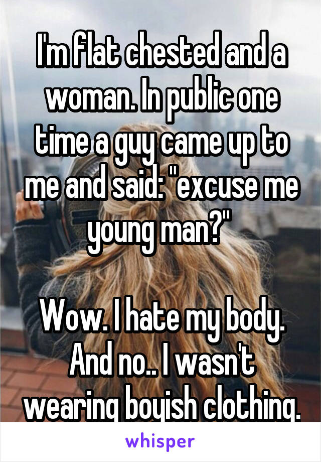 I'm flat chested and a woman. In public one time a guy came up to me and said: "excuse me young man?" 

Wow. I hate my body.
And no.. I wasn't wearing boyish clothing.