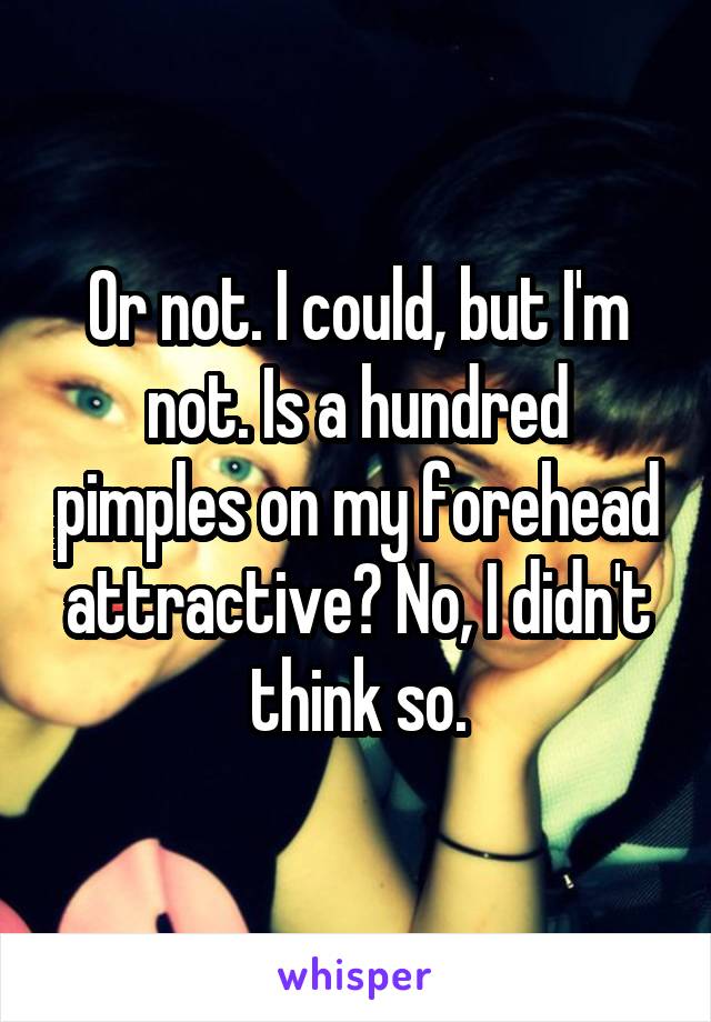 Or not. I could, but I'm not. Is a hundred pimples on my forehead attractive? No, I didn't think so.