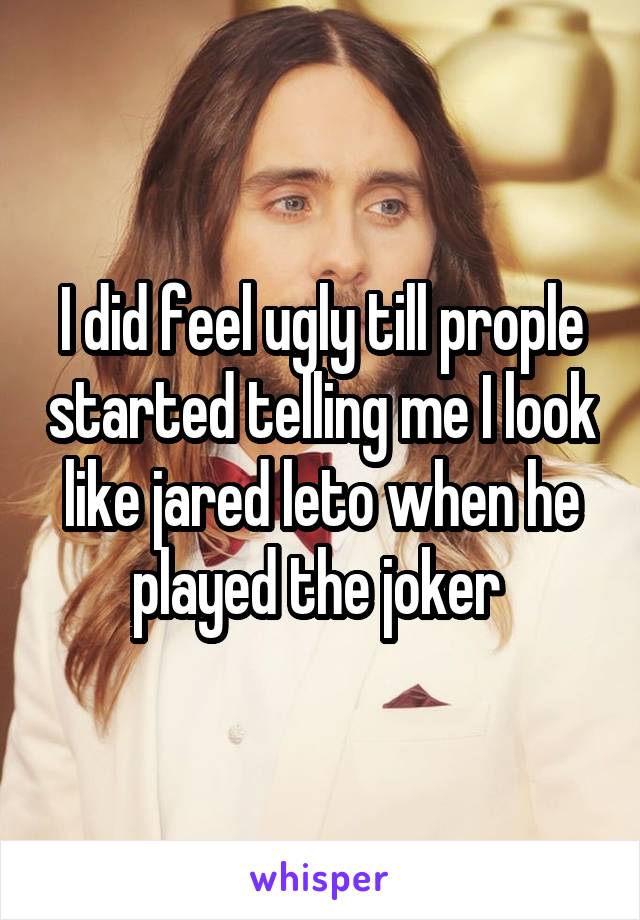 I did feel ugly till prople started telling me I look like jared leto when he played the joker 