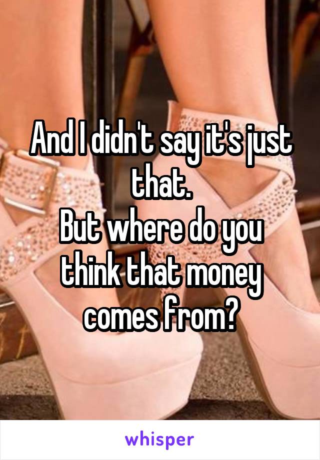And I didn't say it's just that.
But where do you think that money comes from?