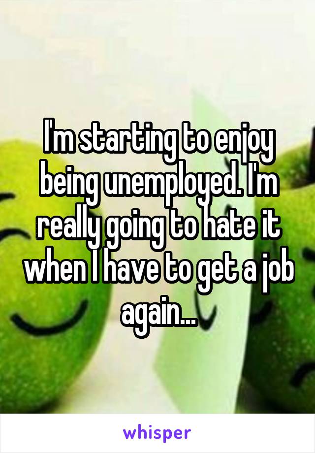 I'm starting to enjoy being unemployed. I'm really going to hate it when I have to get a job again...