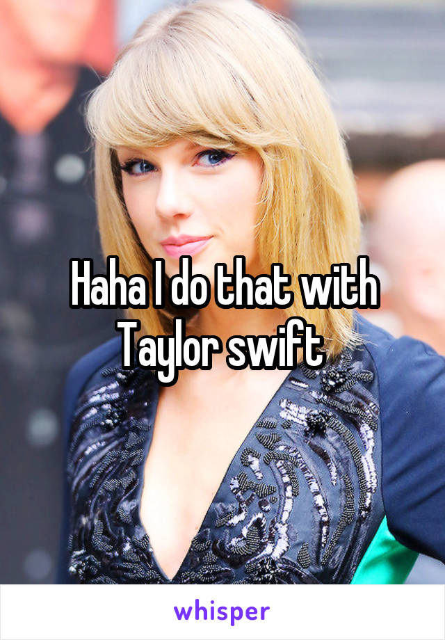 Haha I do that with Taylor swift 