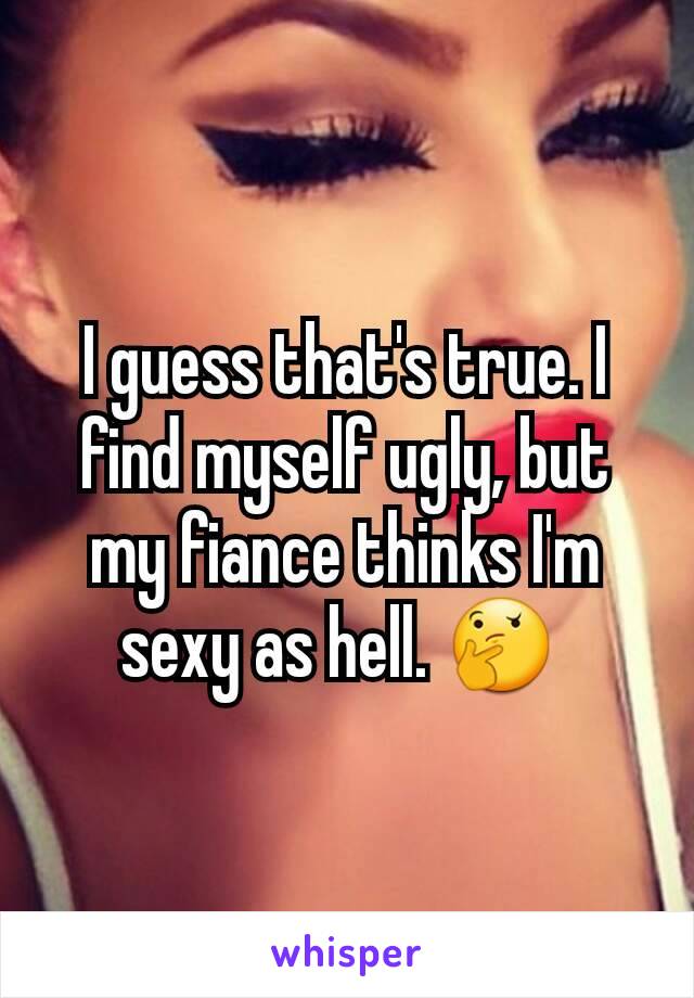 I guess that's true. I find myself ugly, but my fiance thinks I'm sexy as hell. 🤔 