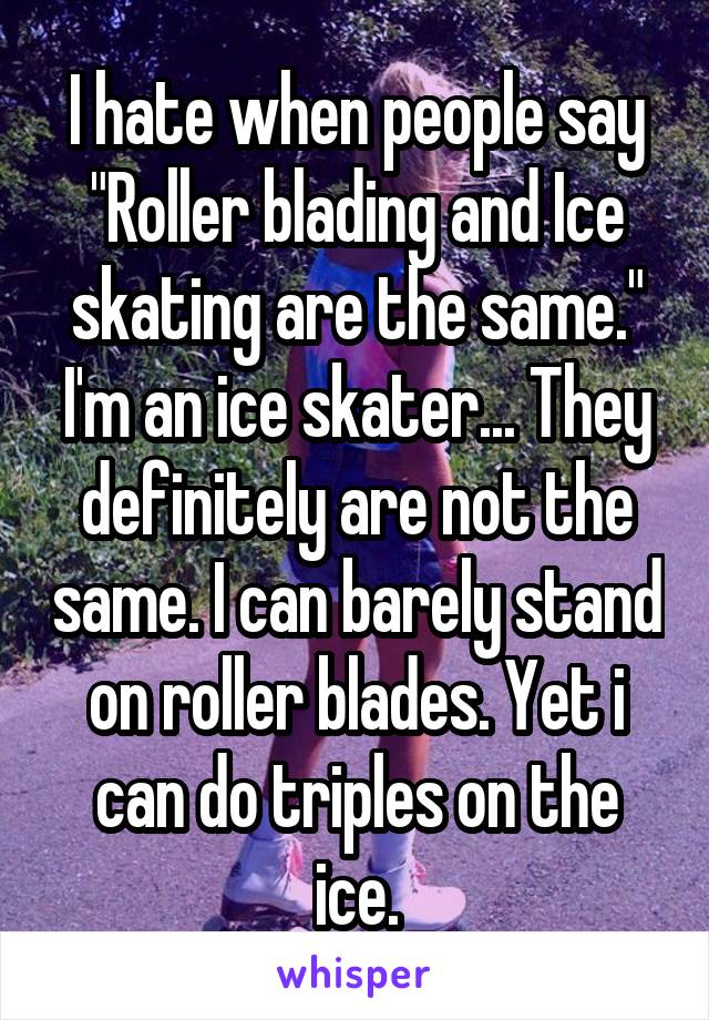 I hate when people say "Roller blading and Ice skating are the same."
I'm an ice skater... They definitely are not the same. I can barely stand on roller blades. Yet i can do triples on the ice.