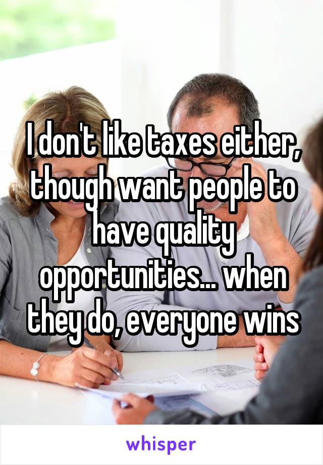 I don't like taxes either, though want people to have quality opportunities... when they do, everyone wins