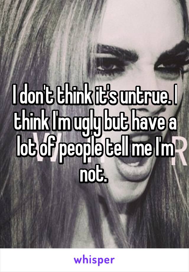 I don't think it's untrue. I think I'm ugly but have a lot of people tell me I'm not. 