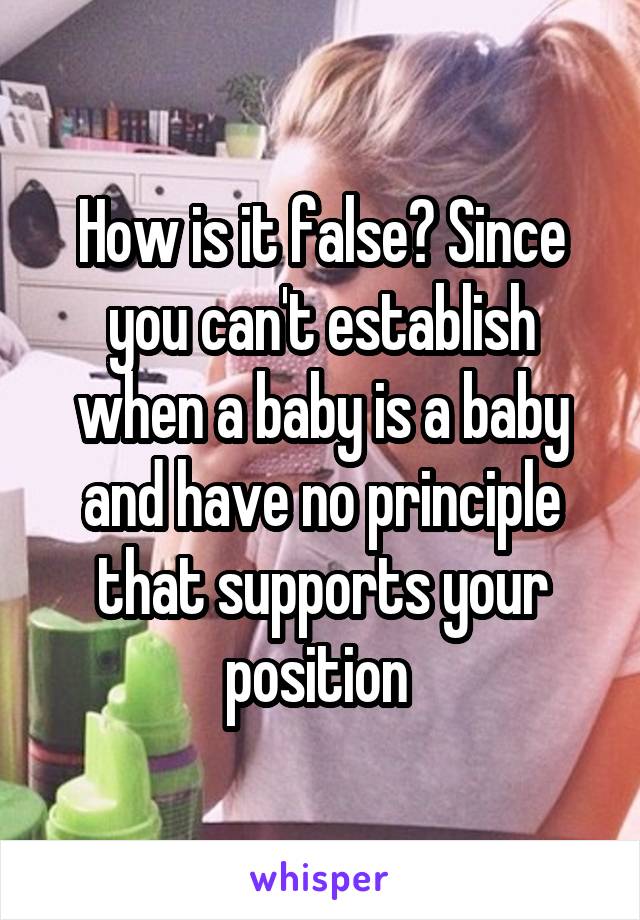 How is it false? Since you can't establish when a baby is a baby and have no principle that supports your position 