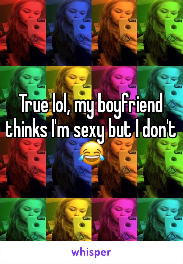 True lol, my boyfriend thinks I'm sexy but I don't 😂