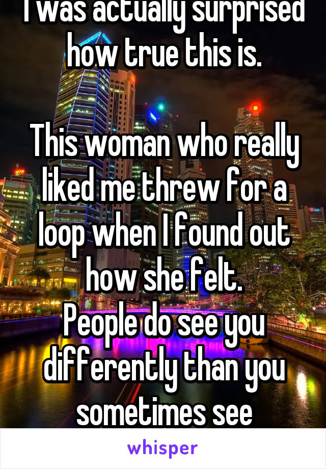 I was actually surprised how true this is.

This woman who really liked me threw for a loop when I found out how she felt.
People do see you differently than you sometimes see yourself.