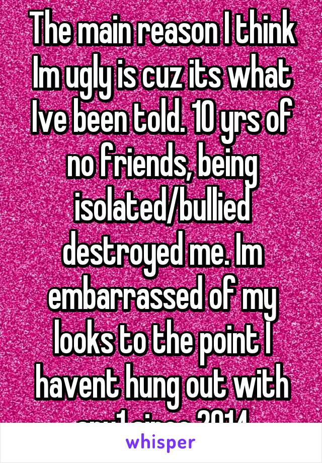 The main reason I think Im ugly is cuz its what Ive been told. 10 yrs of no friends, being isolated/bullied destroyed me. Im embarrassed of my looks to the point I havent hung out with any1 since 2014