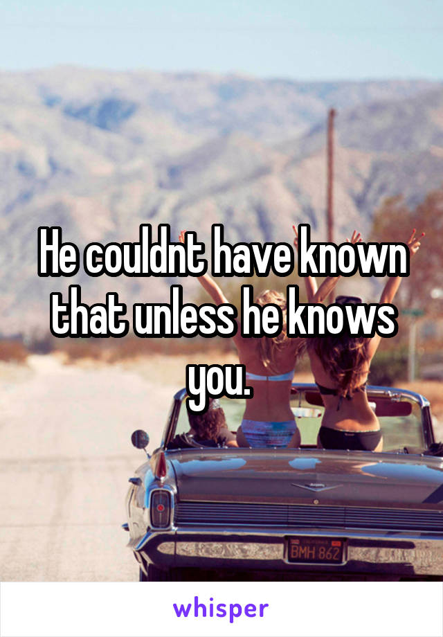 He couldnt have known that unless he knows you. 