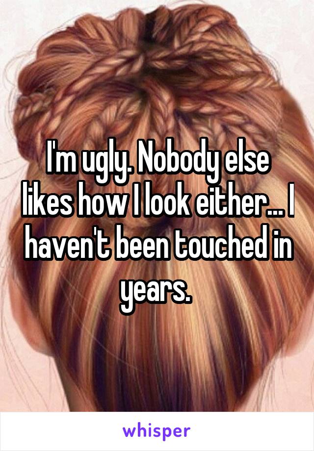 I'm ugly. Nobody else likes how I look either... I haven't been touched in years. 