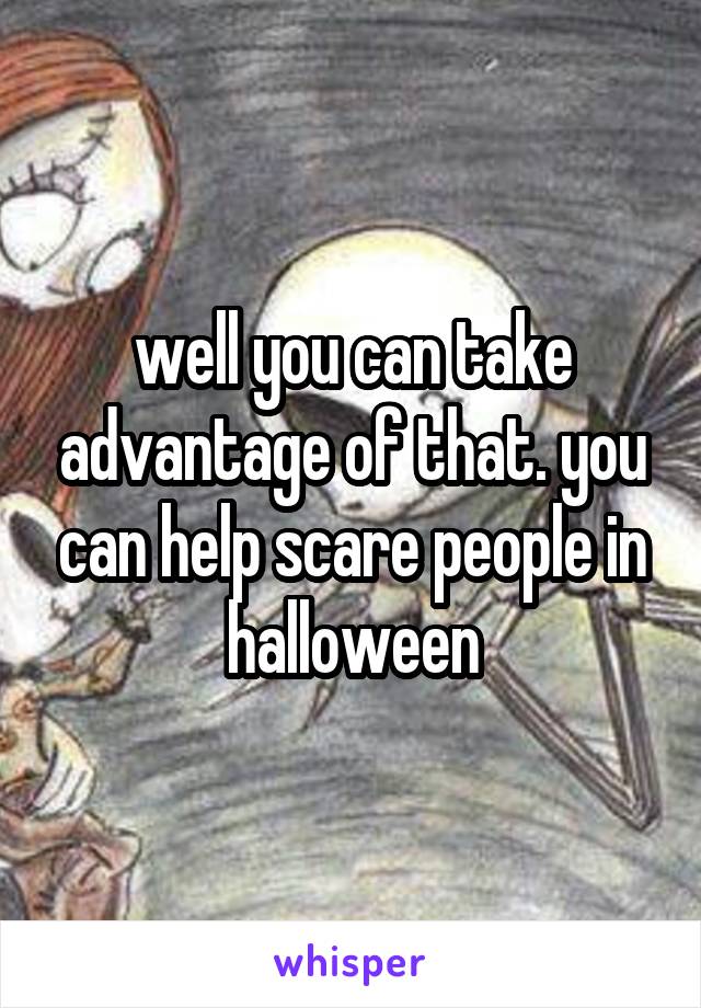 well you can take advantage of that. you can help scare people in halloween