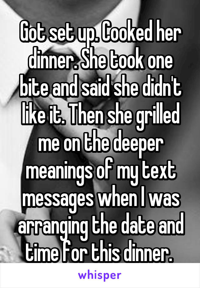 Got set up. Cooked her dinner. She took one bite and said she didn't like it. Then she grilled me on the deeper meanings of my text messages when I was arranging the date and time for this dinner. 