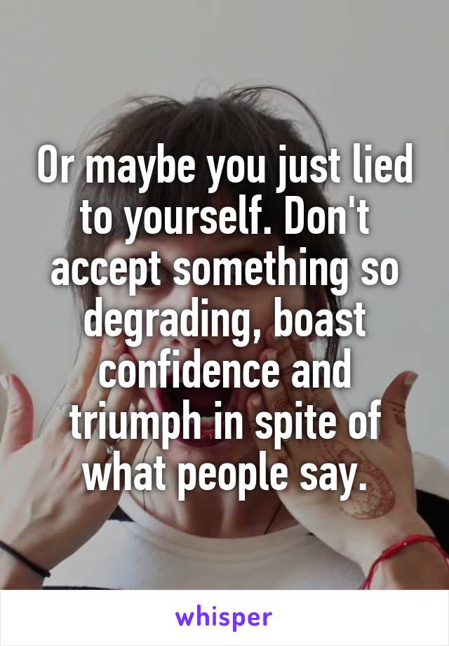 Or maybe you just lied to yourself. Don't accept something so degrading, boast confidence and triumph in spite of what people say.