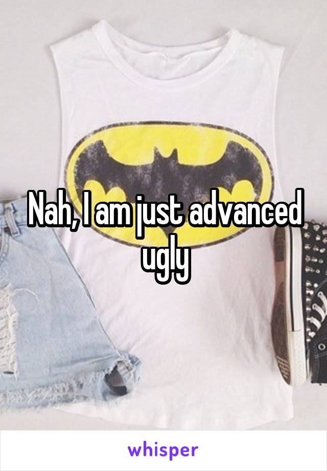 Nah, I am just advanced ugly