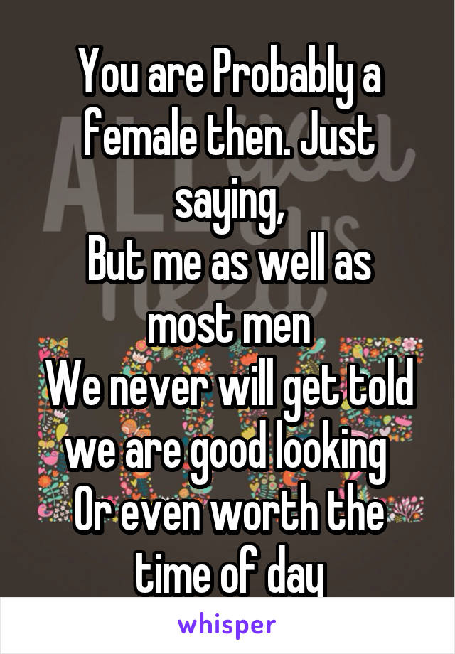 You are Probably a female then. Just saying,
But me as well as most men
We never will get told we are good looking 
Or even worth the time of day