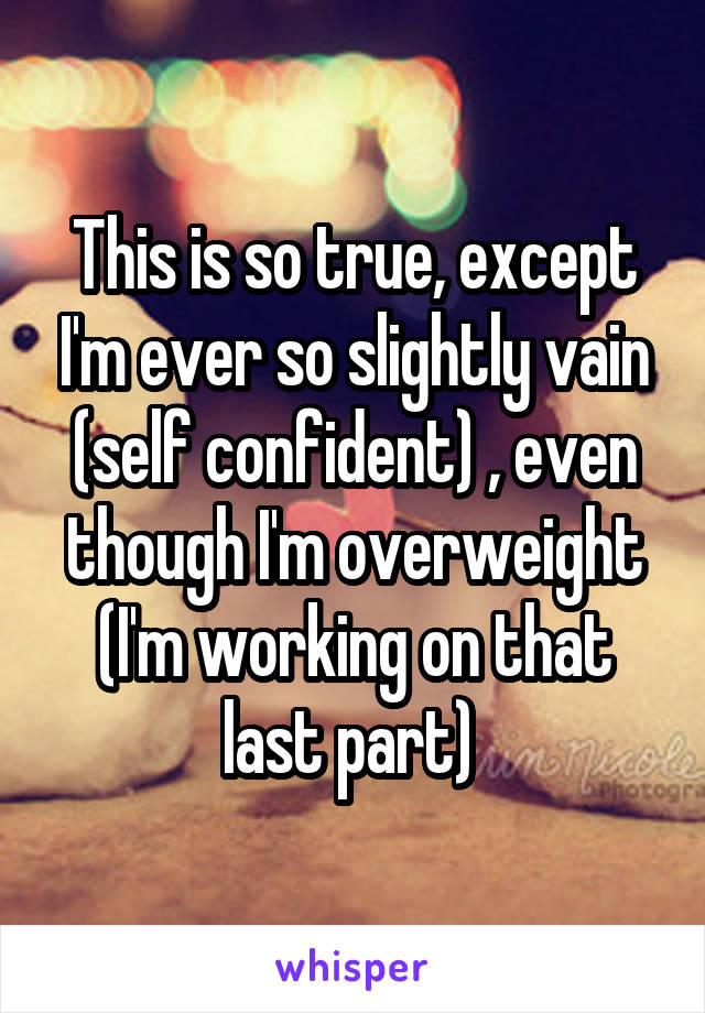 This is so true, except I'm ever so slightly vain (self confident) , even though I'm overweight (I'm working on that last part) 