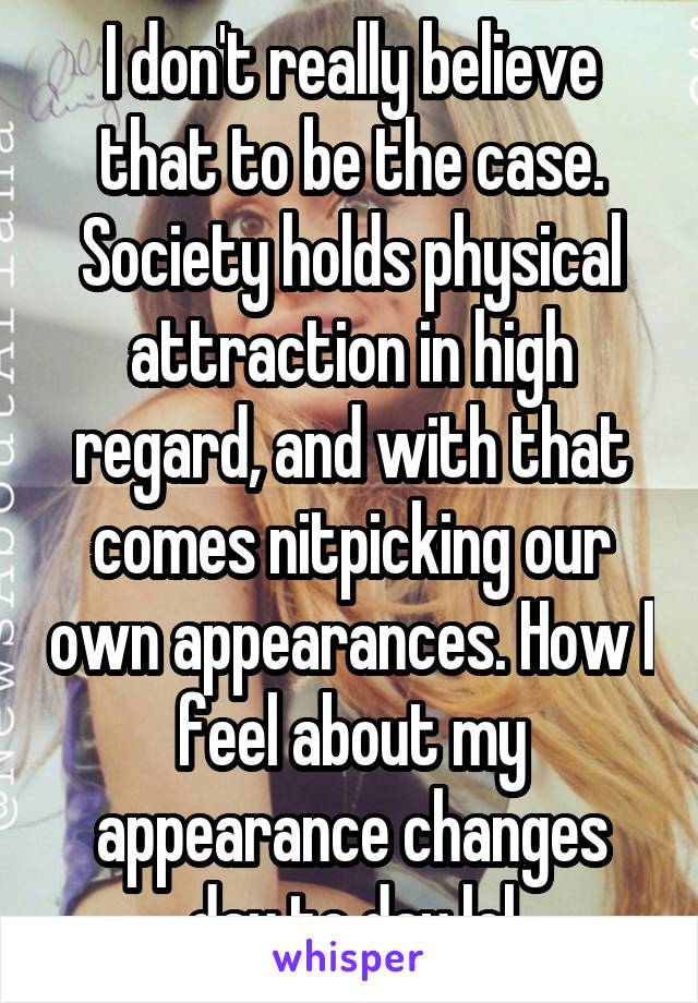 I don't really believe that to be the case. Society holds physical attraction in high regard, and with that comes nitpicking our own appearances. How I feel about my appearance changes day to day lol