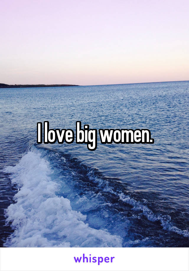 I love big women.