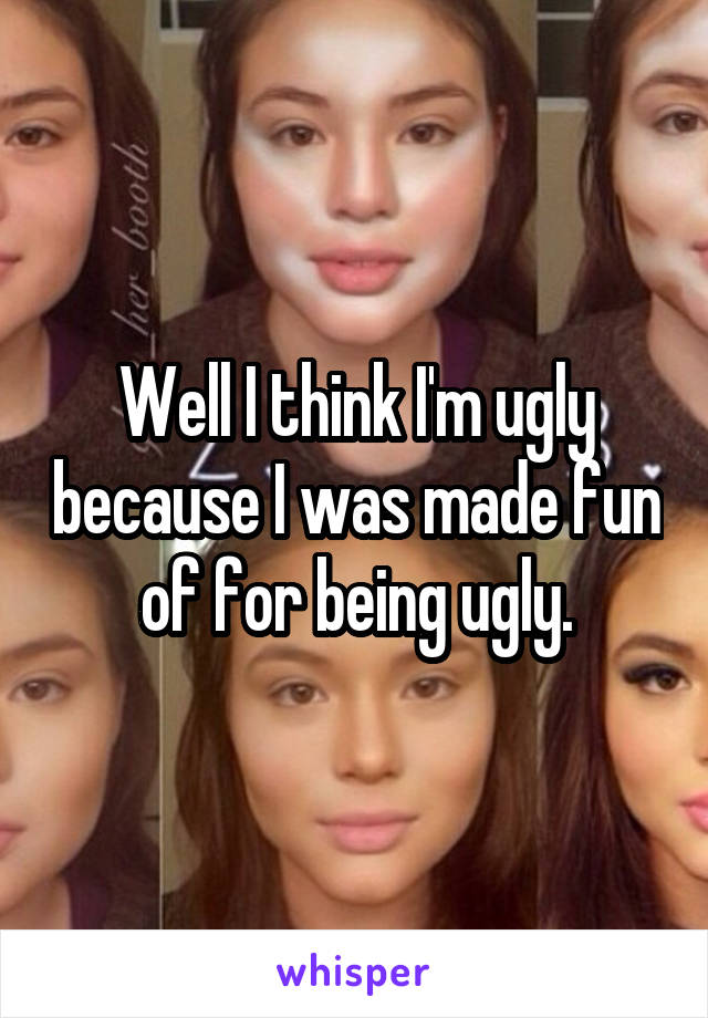 Well I think I'm ugly because I was made fun of for being ugly.