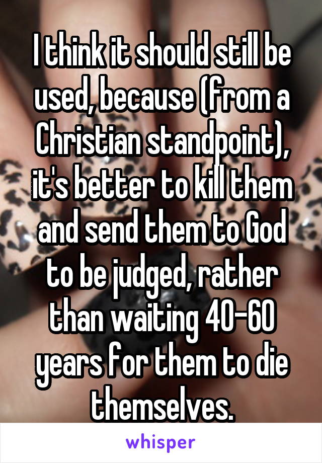 I think it should still be used, because (from a Christian standpoint), it's better to kill them and send them to God to be judged, rather than waiting 40-60 years for them to die themselves.