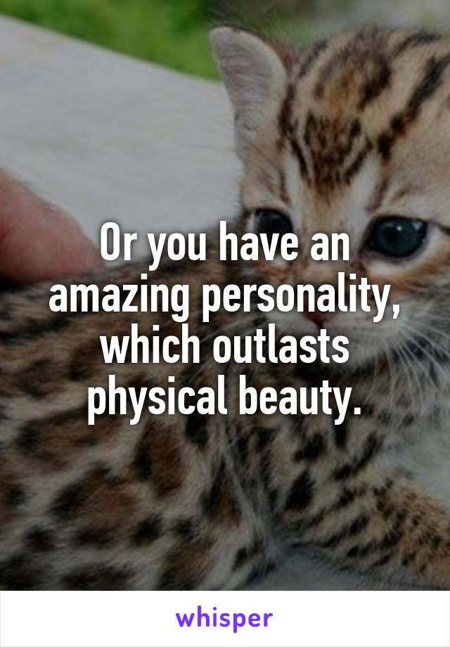 Or you have an amazing personality, which outlasts physical beauty.