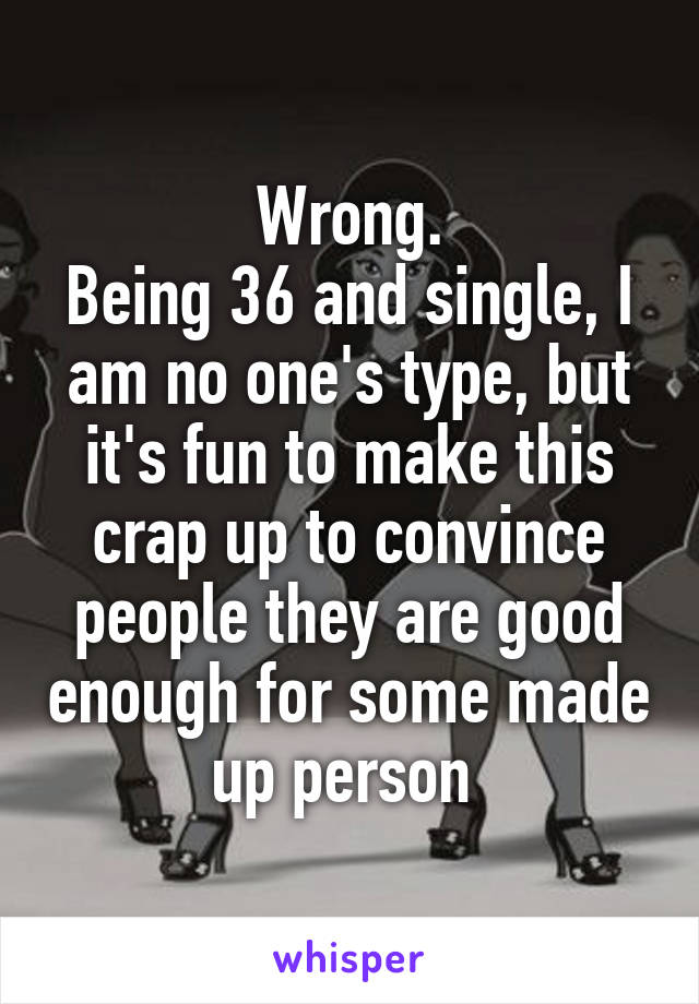 Wrong.
Being 36 and single, I am no one's type, but it's fun to make this crap up to convince people they are good enough for some made up person 
