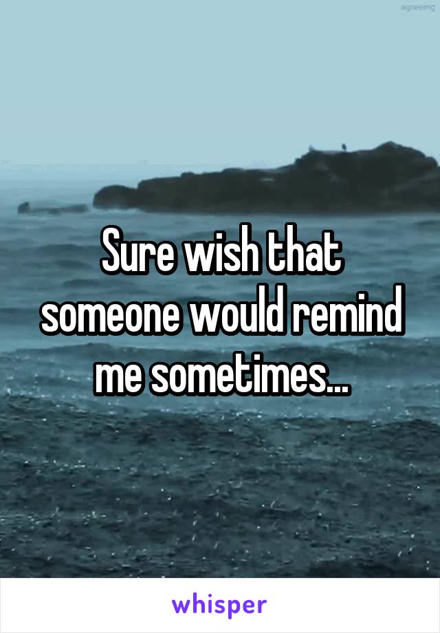 Sure wish that someone would remind me sometimes...