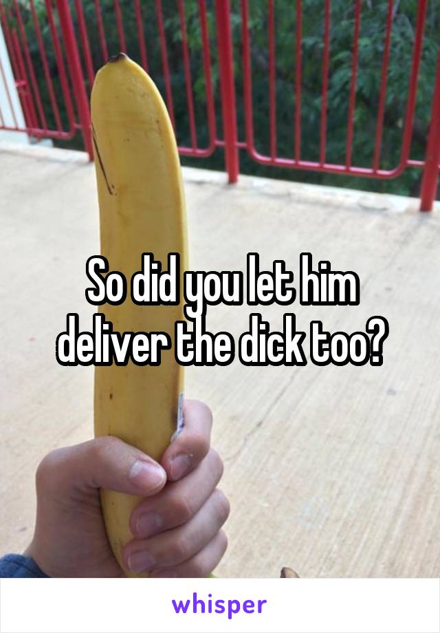 So did you let him deliver the dick too?