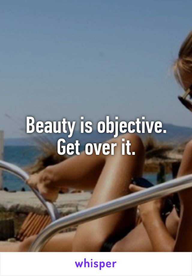 Beauty is objective. Get over it.