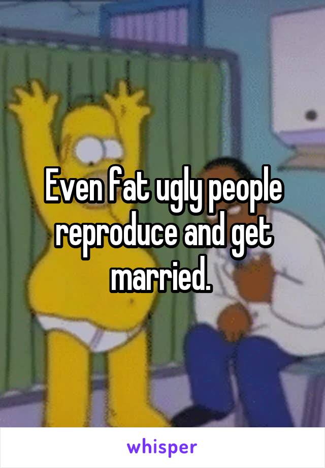 Even fat ugly people reproduce and get married. 