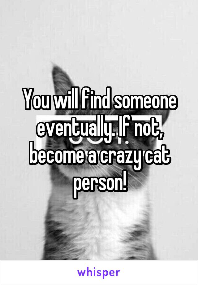 You will find someone eventually. If not, become a crazy cat person!