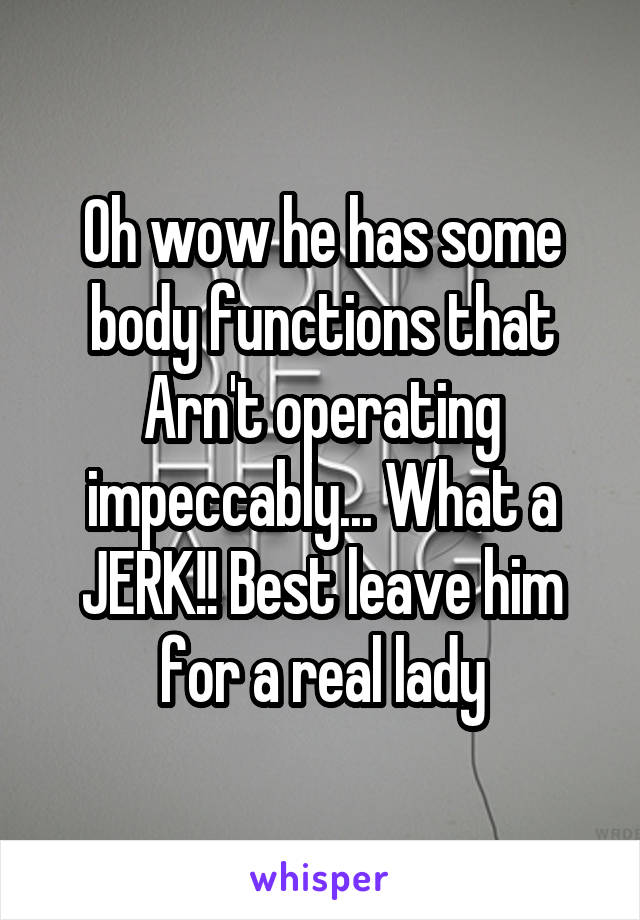 Oh wow he has some body functions that Arn't operating impeccably... What a JERK!! Best leave him for a real lady
