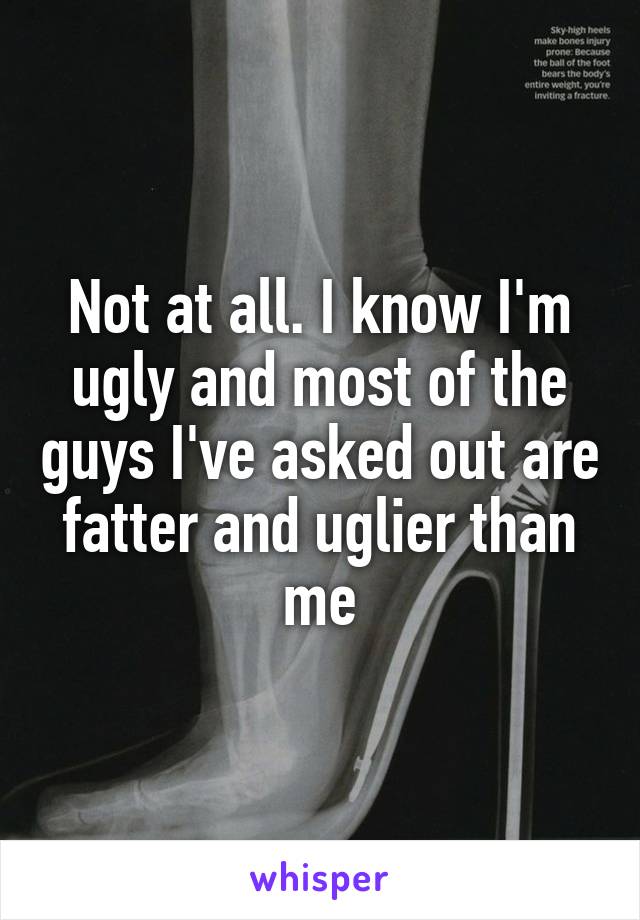Not at all. I know I'm ugly and most of the guys I've asked out are fatter and uglier than me