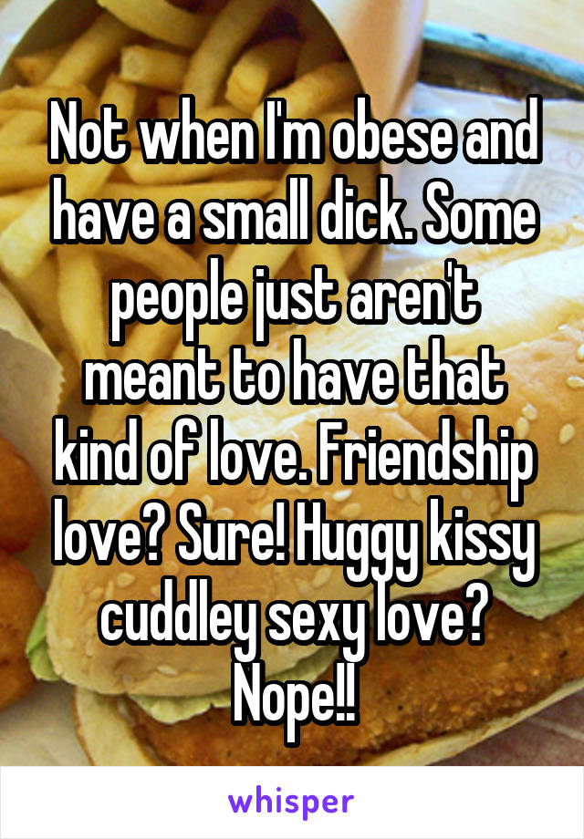 Not when I'm obese and have a small dick. Some people just aren't meant to have that kind of love. Friendship love? Sure! Huggy kissy cuddley sexy love? Nope!!