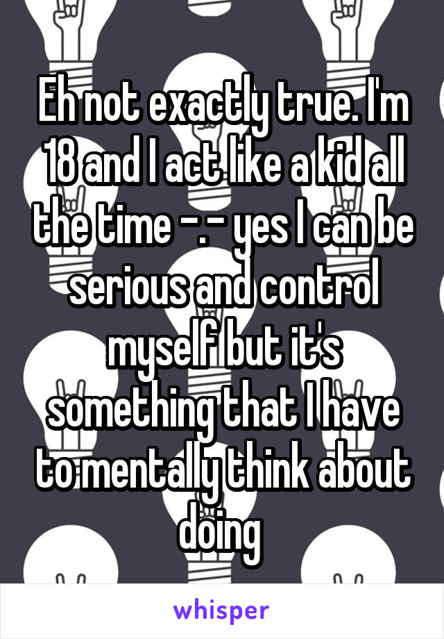 Eh not exactly true. I'm 18 and I act like a kid all the time -.- yes I can be serious and control myself but it's something that I have to mentally think about doing 