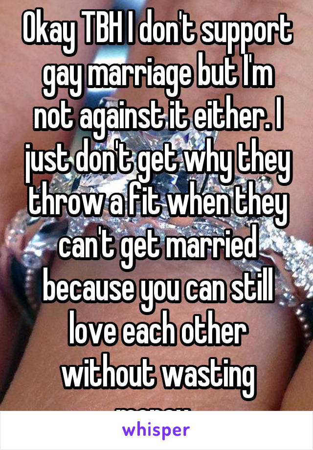 Okay TBH I don't support gay marriage but I'm not against it either. I just don't get why they throw a fit when they can't get married because you can still love each other without wasting money. 