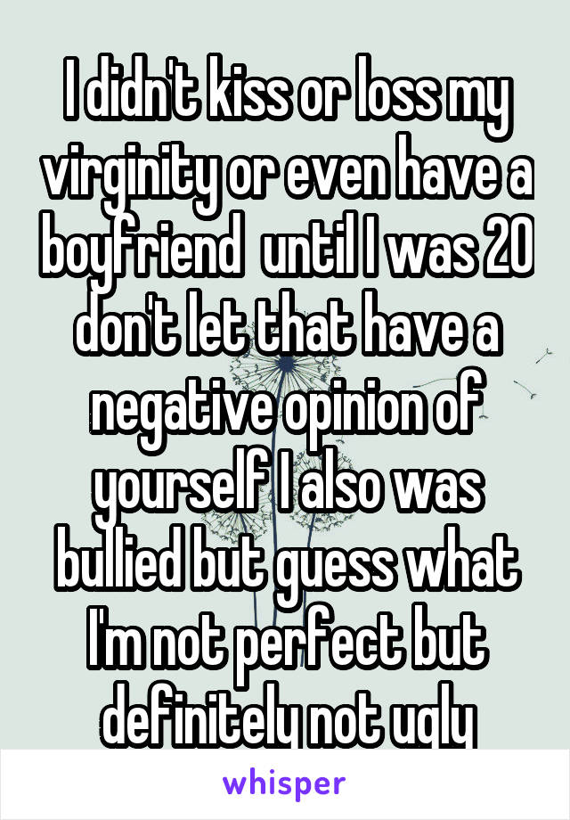 I didn't kiss or loss my virginity or even have a boyfriend  until I was 20 don't let that have a negative opinion of yourself I also was bullied but guess what I'm not perfect but definitely not ugly